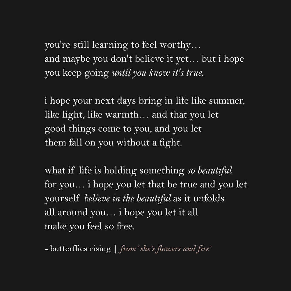 you're still learning to feel worthy… and maybe you don't believe it yet… but i hope you keep going until you know it's true. i hope your next days bring in life like summer, like light, like warmth… and that you let good things come to you, and you let them fall on you without a fight.